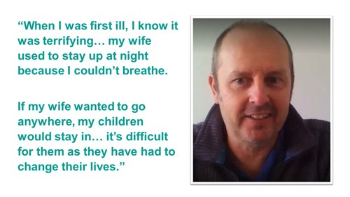 A quote. It reads ''When I was first ill, I know it was terrifying... my wife used to stay up at night because I couldn't breath. If my wife wanted to go anywhere, my children would stay in... it's difficult for them as they have had to change their lives.''