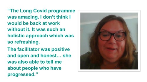 A quote. It reads ''The Long Covid programme was amazing. I don't think I would be back at work without it. It was such an holistic approach which was so refreshing. The facilitator was positive and open and honest... she was also able to tell me about people who have progressed.''