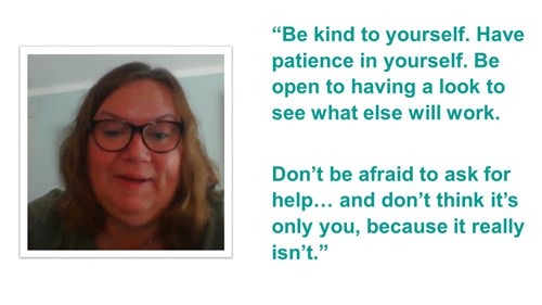 A quote. It reads ''Be kind to yourself. Have patience in yourself. Be open to having a look to see what else will work. Don't be afraid to ask for help... and don't think it's only you, because it really isn't.''